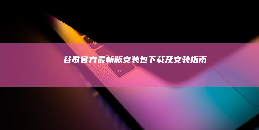 谷歌官方最新版安装包下载及安装指南